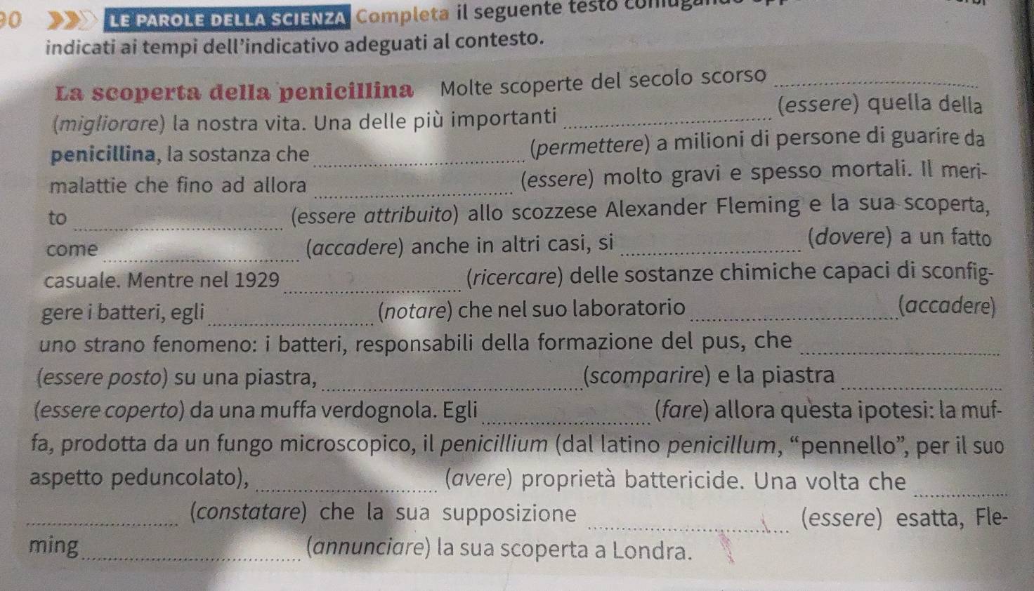 LE PAROLE DELLA SCIENZA, Completa il seguente testó conugun 
indicati ai tempi dell’indicativo adeguati al contesto. 
La scoperta della peniciIlina Molte scoperte del secolo scorso_ 
(migliorare) la nostra vita. Una delle più importanti_ 
(essere) quella della 
penicillina, la sostanza che _(permettere) a milioni di persone di guarire da 
malattie che fino ad allora _(essere) molto gravi e spesso mortali. Il meri- 
to_ 
(essere αttribuito) allo scozzese Alexander Fleming e la sua scoperta, 
come_ (accadere) anche in altri casi, si_ 
(dovere) a un fatto 
_ 
casuale. Mentre nel 1929 (ricercare) delle sostanze chimiche capaci di sconfig- 
gere i batteri, egli_ (notɑre) che nel suo laboratorio _(accadere) 
uno strano fenomeno: i batteri, responsabili della formazione del pus, che_ 
(essere posto) su una piastra, _(scomparire) e la piastra_ 
(essere coperto) da una muffa verdognola. Egli _(fare) allora questa ipotesi: la muf- 
fa, prodotta da un fungo microscopico, il penicillium (dal latino penicillum, “pennello”, per il suo 
aspetto peduncolato), _ (avere) proprietà battericide. Una volta che_ 
_(constatare) che la sua supposizione _(essere) esatta, Fle- 
ming_ (annunciare) la sua scoperta a Londra.