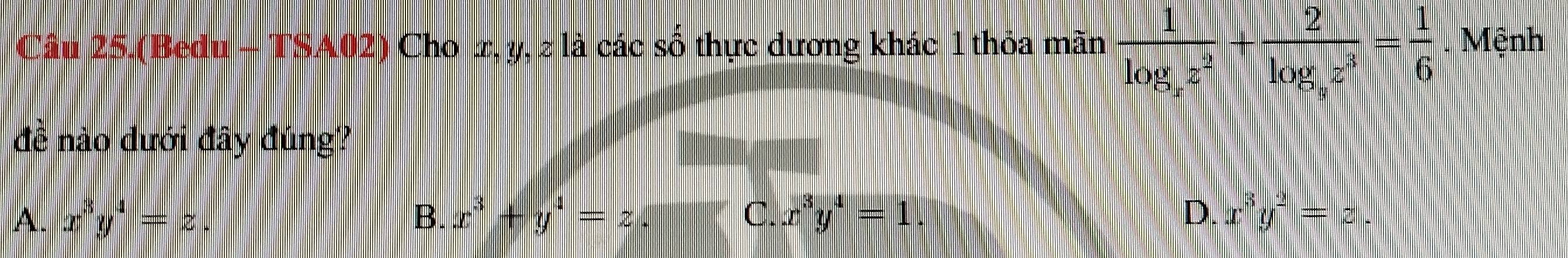 Câu 25.(Bedu - TSA02) Cho æ, y, ≥ là các số thực dương khác 1 thỏa mãn frac 1log _az^2+frac 2log _az^3= 1/6  Mệnh
đề nào dưới đây đúng?
A. x^3y^4=z B. x^3+y^4=z. C. x^3y^4=1 D. x^3y^2=z.