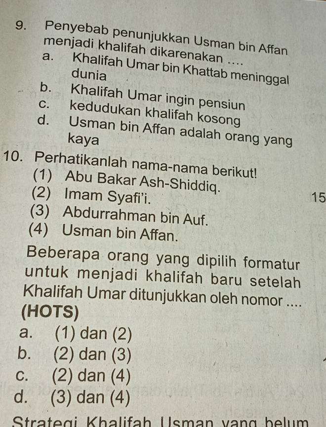 Penyebab penunjukkan Usman bin Affan
menjadi khalifah dikarenakan ....
a. Khalifah Umar bin Khattab meninggal
dunia
b. Khalifah Umar ingin pensiun
c. kedudukan khalifah kosong
d. Usman bin Affan adalah orang yang
kaya
10. Perhatikanlah nama-nama berikut!
(1) Abu Bakar Ash-Shiddiq.
(2) Imam Syafi’i. 15
(3) Abdurrahman bin Auf.
(4) Usman bin Affan.
Beberapa orang yang dipilih formatur
untuk menjadi khalifah baru setelah
Khalifah Umar ditunjukkan oleh nomor ....
(HOTS)
a. (1) dan (2)
b. (2) dan (3)
c. (2) dan (4)
d. (3) dan (4)
Strategi Khalifah Usman vạng belum