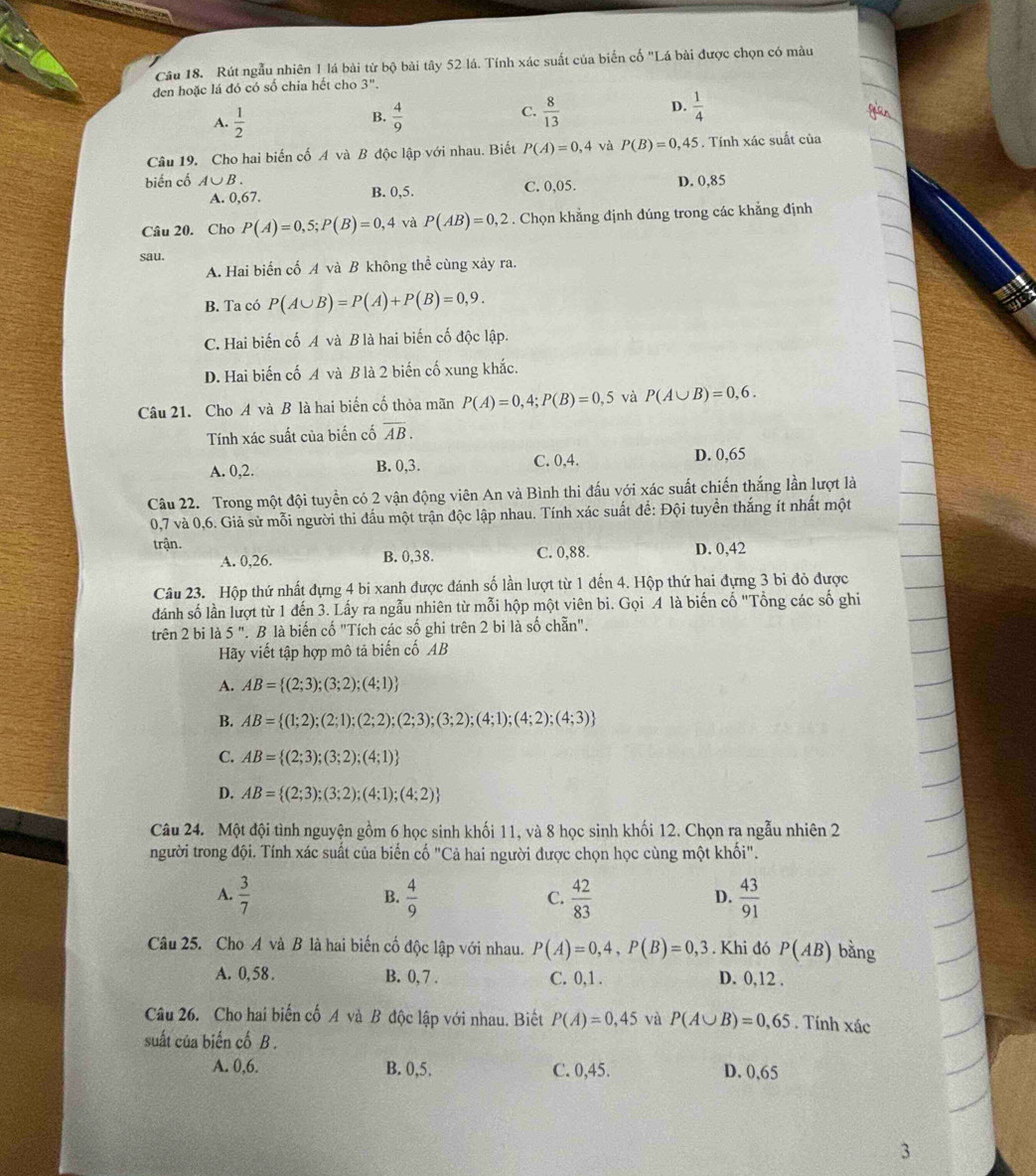 Rút ngẫu nhiên 1 lá bài từ bộ bài tây 52 lá. Tính xác suất của biển cố "Lá bài được chọn có màu
đen hoặc lá đó có số chia hết cho 3''.
C.
D.
A.  1/2   4/9   8/13   1/4 
B.
Câu 19. Cho hai biến cố A và B độc lập với nhau. Biết P(A)=0,4 và P(B)=0,45. Tính xác suất của
biến cố A∪ B. D. 0,85
A. 0,67. B. 0,5. C. 0,05.
Câu 20. Cho P(A)=0,5;P(B)=0,4 và P(AB)=0,2. Chọn khẳng định dúng trong các khẳng định
sau.
A. Hai biển cố A và B không thể cùng xảy ra.
B. Ta có P(A∪ B)=P(A)+P(B)=0,9.
C. Hai biến cố A và B là hai biến cố độc lập.
D. Hai biến cố A và B là 2 biến cố xung khắc.
Câu 21. Cho A và B là hai biến cố thỏa mãn P(A)=0,4;P(B)=0,5 và P(A∪ B)=0,6.
Tính xác suất của biến cố overline AB.
A. 0,2. B. 0,3. C. 0,4. D. 0,65
Câu 22. Trong một đội tuyển có 2 vận động viên An và Bình thi đấu với xác suất chiến thắng lần lượt là
0,7 và 0,6. Giả sử mỗi người thi đấu một trận độc lập nhau. Tính xác suất để: Đội tuyển thắng ít nhất một
trận. D. 0,42
A. 0,26. B. 0,38. C. 0,88.
Câu 23. Hộp thứ nhất đựng 4 bi xanh được đánh số lần lượt từ 1 đến 4. Hộp thứ hai đựng 3 bi đỏ được
đánh số lần lượt từ 1 đến 3. Lấy ra ngẫu nhiên từ mỗi hộp một viên bi. Gọi A là biến cố "Tổng các số ghi
trên 2 bi là 5 ". B là biến cố "Tích các số ghi trên 2 bi là số chẵn".
Hãy viết tập hợp mô tả biến cố AB
A. AB= (2;3);(3;2);(4;1)
B. AB= (1;2);(2;1);(2;2);(2;3);(3;2);(4;1);(4;2);(4;3)
C. AB= (2;3);(3;2);(4;1)
D. AB= (2;3);(3;2);(4;1);(4;2)
Câu 24. Một đội tình nguyện gồm 6 học sinh khối 11, và 8 học sinh khối 12. Chọn ra ngẫu nhiên 2
người trong đội. Tính xác suất của biển cố "Cả hai người được chọn học cùng một khối".
A.  3/7  B.  4/9  C.  42/83   43/91 
D.
Câu 25. Cho A và B là hai biến cố độc lập với nhau. P(A)=0,4,P(B)=0,3. Khi đó P(AB) bằng
A. 0,58 . B. 0, 7 . C. 0,1 . D. 0,12 .
Câu 26. Cho hai biến cố A và B độc lập với nhau. Biết P(A)=0,45 và P(A∪ B)=0,65. Tính xác
suất của biến cố B .
A. 0,6. B. 0,5. C. 0,45. D. 0,65
3