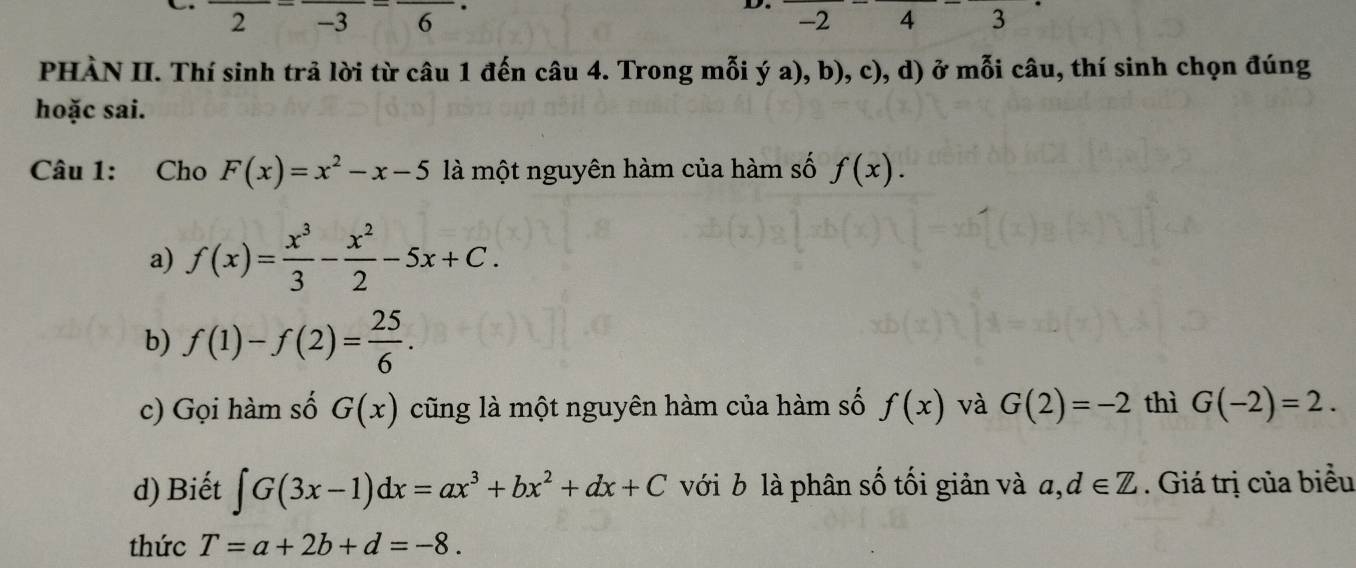 frac 2=frac -3=frac 6·
D. -24 3
PHÀN II. Thí sinh trả lời từ câu 1 đến câu 4. Trong mỗi ý a), b), c), d) ở mỗi câu, thí sinh chọn đúng
hoặc sai.
Câu 1: Cho F(x)=x^2-x-5 là một nguyên hàm của hàm số f(x).
a) f(x)= x^3/3 - x^2/2 -5x+C.
b) f(1)-f(2)= 25/6 . 
c) Gọi hàm số G(x) cũng là một nguyên hàm của hàm số f(x) và G(2)=-2 thì G(-2)=2. 
d) Biết ∈t G(3x-1)dx=ax^3+bx^2+dx+C với b là phân số tối giản và a,d∈ Z. Giá trị của biểu
thức T=a+2b+d=-8.