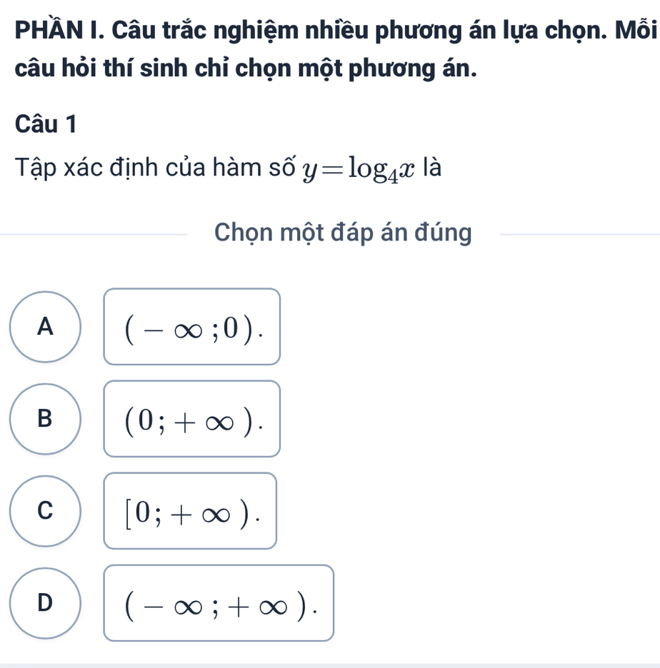 PHÄN I. Câu trắc nghiệm nhiều phương án lựa chọn. Mỗi
câu hỏi thí sinh chỉ chọn một phương án.
Câu 1
Tập xác định của hàm số y=log _4x là
Chọn một đáp án đúng
A (-∈fty ;0).
B (0;+∈fty ).
C [0;+∈fty ).
D (-∈fty ;+∈fty ).