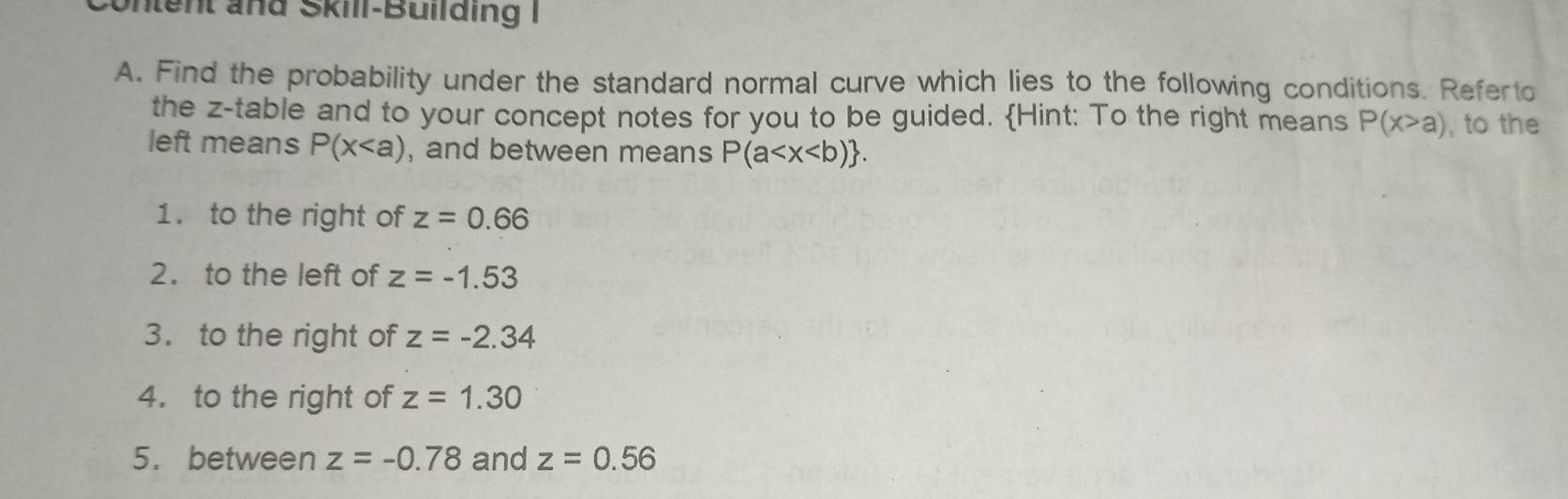 Untent and Skill-Building 
A. Find the probability under the standard normal curve which lies to the following conditions. Referto 
the z -table and to your concept notes for you to be guided. Hint: To the right means P(x>a) , to the 
left means P(x , and between means P(a . 
1. to the right of z=0.66
2. to the left of z=-1.53
3. to the right of z=-2.34
4. to the right of z=1.30
5. between z=-0.78 and z=0.56