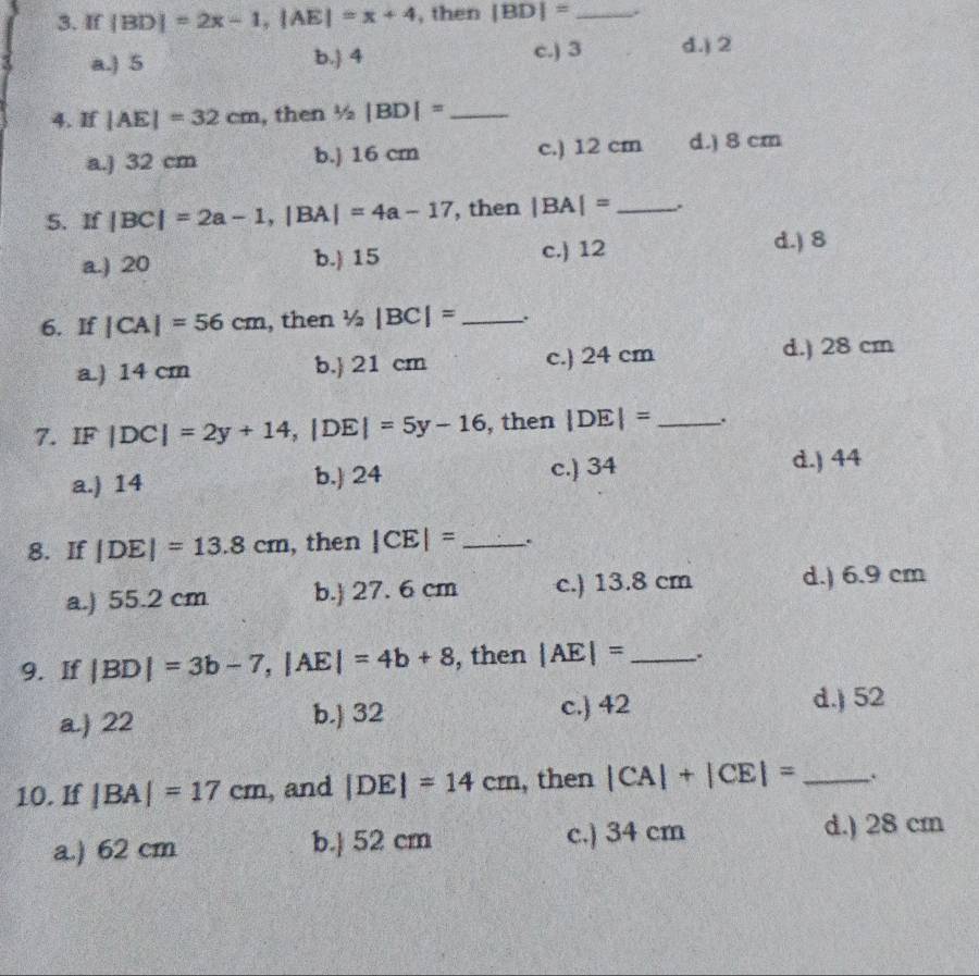 If |BD|=2x-1, |AE|=x+4 , then |BD|=.
a.) 5 b. 4 c.) 3 d.) 2
4. If |AE|=32cm , then 1/2|BD|= _
a.) 32 cm b.j 16 crn c.) 12 cm d.) 8 cm
5. If |BC|=2a-1, |BA|=4a-17 , then |BA|= _.
a.) 20 b.) 15 c.) 12
d.) 8
6. If |CA|=56cm , then 1/2|BC|= _
a.) 14 cm b.) 21 cm c.) 24 cm
d.) 28 cm
7. IF |DC|=2y+14, |DE|=5y-16 , then |DE|=.
a.) 14 b. 24 c.) 34 d.) 44
8. If |DE|=13.8cm , then |CE|= _.
a.) 55.2 cm b. 27. 6 cm c.) 13.8 cm d.) 6.9 cm
9. If |BD|=3b-7. |AE|=4b+8 , then |AE|= _.
a.) 22 b. 32 c.) 42
d.) 52
10. If |BA|=17cm , and |DE|=14cm , then |CA|+|CE|= _.
a.) 62 cm b.] 52 cm c.) 34 cm d.) 28 cm