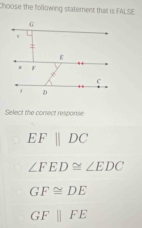 Choose the following statement that is FALSE.
Select the correct response
EFparallel DC
∠ FED≌ ∠ EDC
GF≌ DE
GF||FE