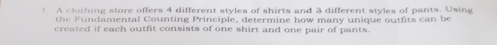 A clothing store offers 4 different styles of shirts and 3 different styles of pants. Using 
the Fundamental Counting Principle, determine how many unique outfits can be 
created if each outfit consists of one shirt and one pair of pants.