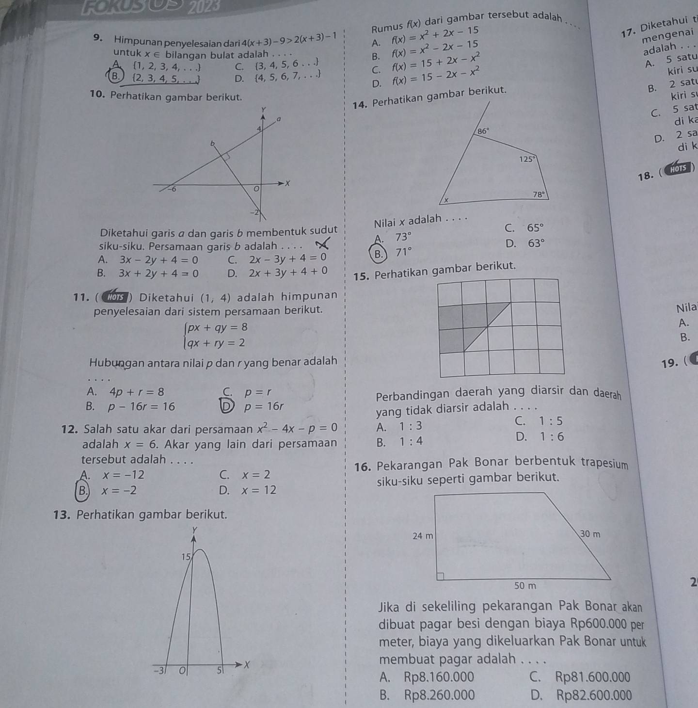 FOKSOS 2023
Rumus f(x) dari gambar tersebut adalah_
9. Himpunan penyelesaian dari 4(x+3)-9>2(x+3)-1 A. f(x)=x^2+2x-15
17. Diketahui t
untuk x∈ bilangan bulat adalah . . . .
B. f(x)=x^2-2x-15
mengenai
adalah ._
A 1, 2, 3 4,...) C.  3,4,5,6...
B  2,3,4,5,... D.  4,5,6,7,... C. f(x)=15+2x-x^2
A. 5 satu
D. f(x)=15-2x-x^2
kiri su
10. Perhatikan gambar berikut.kiri s
14. Perhatikan gambar berikut.
B. 2 sat
C. 5 sat
di ka
D. 2 sa
di k
18. ( HOTS )
Nilai x adalah . . . .
C.
Diketahui garis a dan garis b membentuk sudut 65°
A. 73°
siku-siku. Persamaan garis b adalah
D. 63°
A. 3x-2y+4=0 C. 2x-3y+4=0 B. 71°
B. 3x+2y+4=0 D. 2x+3y+4+0 15. Perhatikan gambar berikut.
11. (Cos ) Diketahui (1,4) adalah himpunan
penyelesaian dari sistem persamaan berikut.
Nila
beginarrayl px+qy=8 qx+ry=2endarray.
A.
B.
Hubungan antara nilai p dan r yang benar adalah 19. ( ●
A. 4p+r=8 C. p=r
Perbandingan daerah yang diarsir dan daerah
B. p-16r=16 D p=16r
yang tidak diarsir adalah . . . .
12. Salah satu akar dari persamaan x^2-4x-p=0 A. 1:3
C. 1:5
adalah x=6. Akar yang lain dari persamaan B. 1:4
D. 1:6
tersebut adalah . . . .
16. Pekarangan Pak Bonar berbentuk trapesium
A. x=-12 C. x=2
B. x=-2 D. x=12 siku-siku seperti gambar berikut.
13. Perhatikan gambar berikut.
2
Jika di sekeliling pekarangan Pak Bonar akan
dibuat pagar besi dengan biaya Rp600.000 per
meter, biaya yang dikeluarkan Pak Bonar untuk
membuat pagar adalah_
A. Rp8.160.000 C. Rp81.600.000
B. Rp8.260.000 D. Rp82.600.000