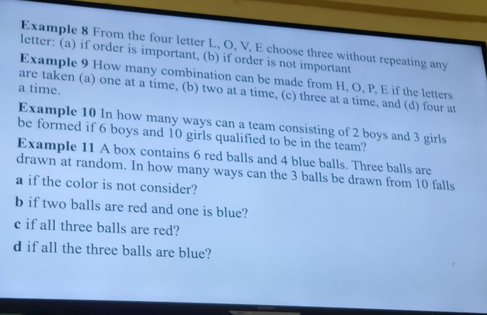 Example 8 From the four letter L, O, V, E choose three without repeating any 
letter: (a) if order is important, (b) if order is not important 
Example 9 How many combination can be made from H, O, P, E if the letters 
a time. 
are taken (a) one at a time, (b) two at a time, (c) three at a time, and (d) four at 
Example 10 In how many ways can a team consisting of 2 boys and 3 girls 
be formed if 6 boys and 10 girls qualified to be in the team? 
Example 11 A box contains 6 red balls and 4 blue balls. Three balls are 
drawn at random. In how many ways can the 3 balls be drawn from 10 falls 
a if the color is not consider? 
b if two balls are red and one is blue? 
c if all three balls are red? 
d if all the three balls are blue?