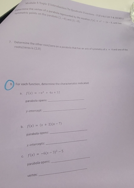 Module 5 Topic 2 Introduction To Quadratic Functions - F.IF.4 & F.BF.5 & SMMP.S 
petermine the vertex of a parabola represented by the equatio 
symmetric points on the parabola (2,-8) and (0,-8). f(x)=x^2-2x-8 , with two 
7. Determine the other root/zero on a parabola that has an axis of symmetry of x=4 and one of the 
roots/zeros is (2,0)
8. For each function, determine the characteristics indicated. 
a. f(x)=-x^2+4x+12
parabola opens: 
_ 
y-intercept: 
_ 
_ 
b. f(x)=(x+2)(x-7)
parabola opens: 
x-intercepts: 
_ 
_ 
C. f(x)=-6(x-3)^2-5
parabola opens: 
vertex: 
_