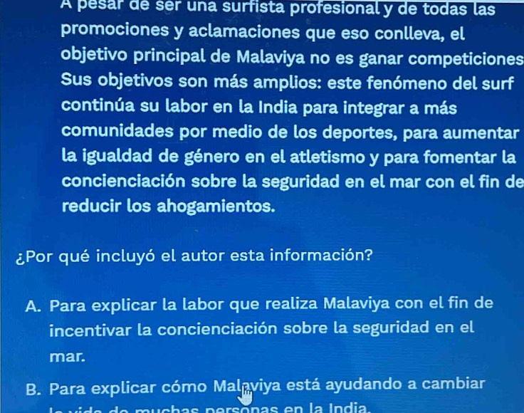 A pesar de ser una surfista profesional y de todas las
promociones y aclamaciones que eso conlleva, el
objetivo principal de Malaviya no es ganar competiciones
Sus objetivos son más amplios: este fenómeno del surf
continúa su labor en la India para integrar a más
comunidades por medio de los deportes, para aumentar
la igualdad de género en el atletismo y para fomentar la
concienciación sobre la seguridad en el mar con el fin de
reducir los ahogamientos.
¿Por qué incluyó el autor esta información?
A. Para explicar la labor que realiza Malaviya con el fin de
incentivar la concienciación sobre la seguridad en el
mar.
B. Para explicar cómo Malaviya está ayudando a cambiar
do uchas persônas en la India.