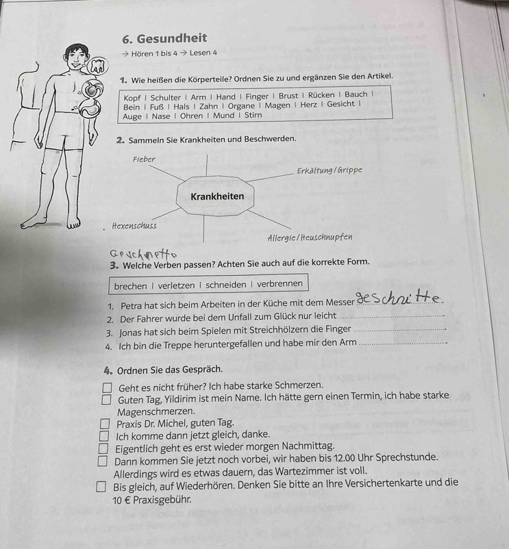 Gesundheit 
Hören 1 bis 4 → Le sen 4
1. Wie heißen die Körperteile? Ordnen Sie zu und ergänzen Sie den Artikel. 
Kopf | Schulter | Arm | Hand | Finger | Brust | Rücken | Bauch | 
Bein | Fuß | Hals | Zahn | Organe | Magen | Herz | Gesicht I 
Auge | Nase | Ohren | Mund | Stirn 
2. Sammeln Sie Krankheiten und Beschwerden. 
3. Welche Verben passen? Achten Sie auch auf die korrekte Form. 
brechen I verletzen | schneiden | verbrennen 
1. Petra hat sich beim Arbeiten in der Küche mit dem Messer_ 
2. Der Fahrer wurde bei dem Unfall zum Glück nur leicht_ 
3. Jonas hat sich beim Spielen mit Streichhölzern die Finger_ 
4. Ich bin die Treppe heruntergefallen und habe mir den Arm_ 
4. Ordnen Sie das Gespräch. 
Geht es nicht früher? Ich habe starke Schmerzen. 
Guten Tag, Yildirim ist mein Name. Ich hätte gern einen Termin, ich habe starke 
Magenschmerzen. 
Praxis Dr. Michel, guten Tag. 
Ich komme dann jetzt gleich, danke. 
Eigentlich geht es erst wieder morgen Nachmittag. 
Dann kommen Sie jetzt noch vorbei, wir haben bis 12.00 Uhr Sprechstunde. 
Allerdings wird es etwas dauern, das Wartezimmer ist voll. 
Bis gleich, auf Wiederhören. Denken Sie bitte an Ihre Versichertenkarte und die
10 € Praxisgebühr.