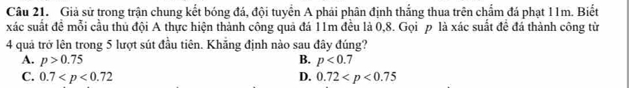 Giả sử trong trận chung kết bóng đá, đội tuyển A phải phân định thắng thua trên chẩm đá phạt 11m. Biết
xác suất đề mỗi cầu thủ đội A thực hiện thành công quả đá 11m đều là 0, 8. Gọi p là xác suất đề đá thành công từ
4 quả trở lên trong 5 lượt sút đầu tiên. Khăng định nào sau đây đúng?
A. p>0.75 B. p<0.7
C. 0.7 D. 0.72