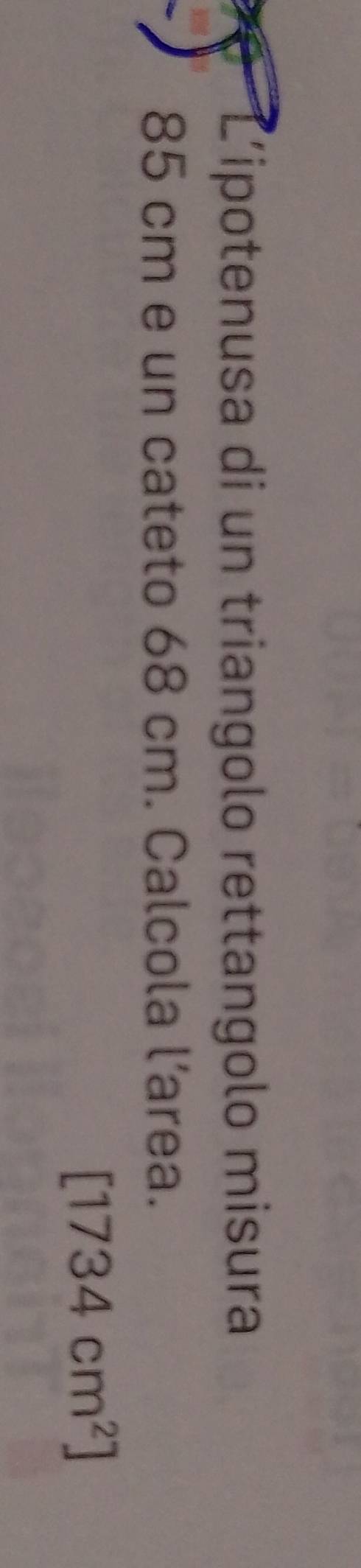 L'ipotenusa di un triangolo rettangolo misura
85 cm e un cateto 68 cm. Calcola l’area.
[1734cm^2]