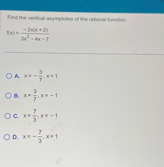 Find the vertical asymptotes of the rational function.
f(x)= (-2x(x+2))/3x^2-4x-7 
A. x=- 3/7 , x=1
B. x= 3/7 , x=-1
C. x= 7/3 , x=-1
D. x=- 7/3 , x=1