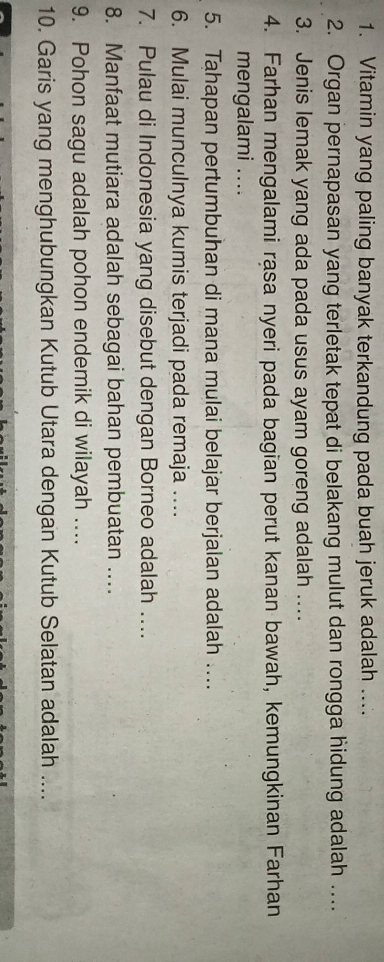 Vitamin yang paling banyak terkandung pada buah jeruk adalah .... 
2. Organ pernapasan yang terletak tepat di belakang mulut dan rongga hidung adalah … 
3. Jenis lemak yang ada pada usus ayam goreng adalah .. 
4. Farhan mengalami rasa nyeri pada bagian perut kanan bawah, kemungkinan Farhan 
mengalami .... 
5. Tahapan pertumbuhan di mana mulai belajar berjalan adalah …. 
6. Mulai munculnya kumis terjadi pada remaja …. 
7. Pulau di Indonesia yang disebut dengan Borneo adalah …. 
8. Manfaat mutiara adalah sebagai bahan pembuatan ... 
9. Pohon sagu adalah pohon endemik di wilayah ... 
10. Garis yang menghubungkan Kutub Utara dengan Kutub Selatan adalah ....