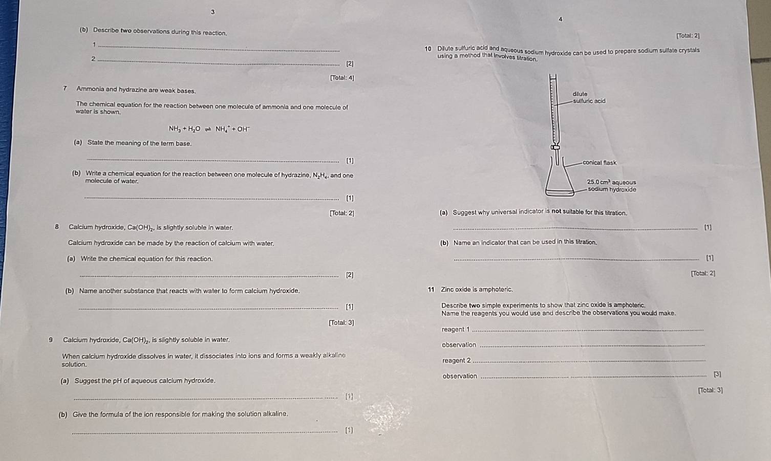 3 
(b) Describe two observations during this reaction. [Total: 2] 
_ 
10 Dilute sulfuric acid and aqueous sodium hydroxide can be used to prepare sodium sulfate crystals 
_2 
using a mothod that Involves titration. 
[2] 
[Total: 4] 
7 Ammonia and hydrazine are weak bases. 
The chemical equation for the reaction between one molecule of ammonia and one molecule of 
water is shown.
NH_3+H_2Oleftharpoons NH_4^(++OH^-)
(a) State the meaning of the term base. 
_[1] 
(b) Write a chemical equation for the reaction between one molecule of hydrazine, N₂H₄, and one 
molecule of water. 
_[1] 
[Total: 2] (a) Suggest why universal indicator is not suitable for this titration. 
8 Calcium hydroxide, Ca(OH) _, is slightly soluble in water. _[1] 
Calcium hydroxide can be made by the reaction of calcium with water, (b) Name an indicator that can be used in this titration. 
(a) Write the chemical equation for this reaction. _[1] 
_[2] [Total: 2] 
(b) Name another substance that reacts with water to form calcium hydroxide. 11 Zinc oxide is amphoteric. 
_[1] Describe two simple experiments to show that zinc oxide is amphoteric. 
Name the reagents you would use and describe the observations you would make. 
[Total: 3] 
reagent 1_ 
9 Calcium hydroxide, Ca(OH)₂, is slightly soluble in water. 
observation_ 
When calcium hydroxide dissolves in water, it dissociates into ions and forms a weakly alkaline 
solution. 
reagent 2_ 
(a) Suggest the pH of aqueous calcium hydroxide. observation_ 
[3] 
[Total: 3] 
_1 
(b) Give the formula of the ion responsible for making the solution alkaline. 
_[1]