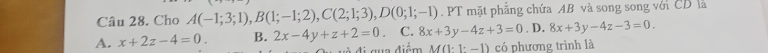 Cho A(-1;3;1), B(1;-1;2), C(2;1;3), D(0;1;-1). PT mặt phẳng chứa AB và song song với CD là
A. x+2z-4=0. B. 2x-4y+z+2=0. C. 8x+3y-4z+3=0. D. 8x+3y-4z-3=0. 
đi qua điểm M(1:1:-1) có phương trình là