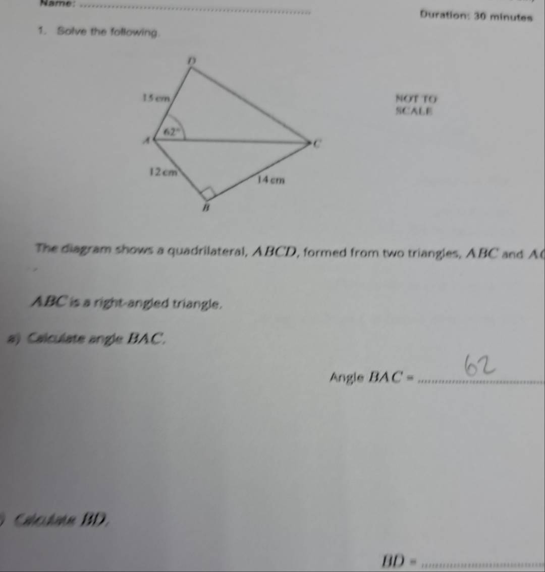 Name: _Duration: 30 minutes
1. Solve the following.
NOT TO
SCALE
The diagram shows a quadrilateral, ABCD, formed from two triangles, ABC and A(
ABC is a right-angled triangle.
a) Calculate angle BAC.
Angle BAC phi _1 _
Calculate BD.
BD= _