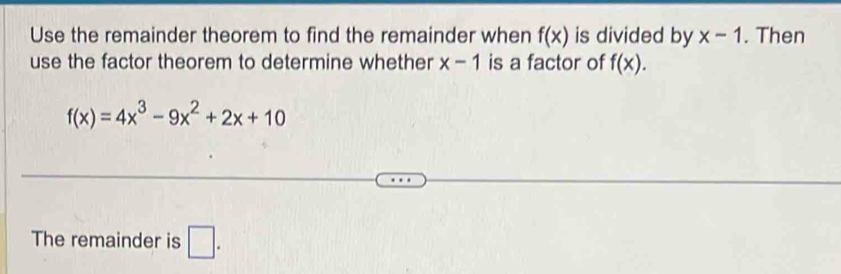 Use the remainder theorem to find the remainder when f(x) is divided by x-1. Then 
use the factor theorem to determine whether x-1 is a factor of f(x).
f(x)=4x^3-9x^2+2x+10
The remainder is □ .