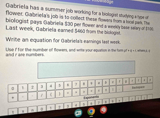 Knowledge 
Gabriela has a summer job working for a biologist studying a type of 
flower. Gabriela's job is to collect these flowers from a local park. The 
biologist pays Gabriela $30 per flower and a weekly base salary of $100. 
Last week, Gabriela earned $460 from the biologist. 
Write an equation for Gabriela's earnings last week. 
Use f for the number of flowers, and write your equation in the form pf+q=r , where p, q
and r are numbers.
0 1 2 3 4 5 6 7 8 9 a b c f g 1 t x y 
+ . 1 ( ) = > 2 < s + 1 . 
Backspace 
Exponents 
7 8 9 + . 1 ) 
t x n 0  1 2 3 4 5 6