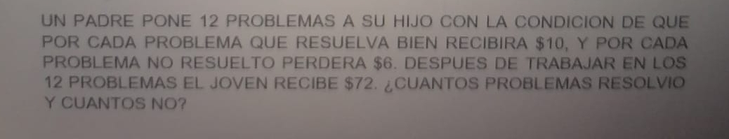 UN PADRE PONE 12 PROBLEMAS A SU HIJO CON LA CONDICION DE QUE 
POR CADA PROBLEMA QUE RESUELVA BIEN RECIBIRA $10, Y POR CADA 
PROBLEMA NO RESUELTO PERDERA $6. DESPUES DE TRABAJAR EN LOS
12 PROBLEMAS EL JOVEN RECIBE $72. ¿CUANTOS PROBLEMAS RESOLVIO 
Y CUANTOS NO?