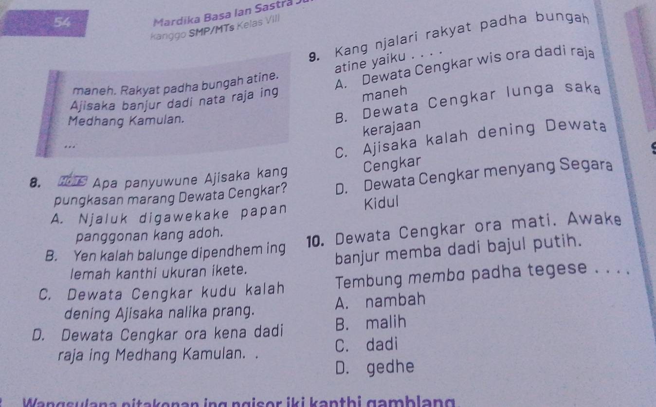 Mardika Basa Ian Sastra Ji
Kanggo SMP/MTs Kelas VIII
9. Kang njalari rakyat padha bungah
atine yaiku . . . .
maneh. Rakyat padha bungah atine.
A. Dewata Cengkar wis ora dadi raja
Ajisaka banjur dadi nata raja ing
maneh
Medhang Kamulan.
B. Dewata Cengkar lunga saka
kerajaan
.. .
C. Ajisaka kalah dening Dewata
Cengkar
8. #s Apa panyuwune Ajisaka kang
pungkasan marang Dewata Cengkar? D. Dewata Cengkar menyang Segara
A. Njaluk digawekake papan Kidul
panggonan kang adoh.
B. Yen kalah balunge dipendhem ing 10. Dewata Cengkar ora mati. Awake
banjur memba dadi bajul putih.
lemah kanthi ukuran ikete.
C. Dewata Cengkar kudu kalah Tembung memba padha tegese . . . .
dening Ajisaka nalika prang. A. nambah
D. Dewata Cengkar ora kena dadi B. malih
C. dadi
raja ing Medhang Kamulan. .
D. gedhe
Wangsulana nitakenan ing ngiser iki kənthi gamblang