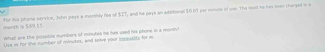 For his phone service, John pays a monthly fee of $27, and he pays an additional $0.05 per minute of use. The least he has been charged in a 
month is $89.15. 
What are the possible numbers of minutes he has used his phone in a month? 
Use m for the number of minutes, and solve your inequality for m.