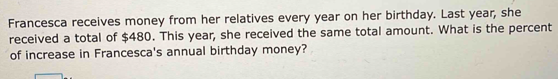 Francesca receives money from her relatives every year on her birthday. Last year, she 
received a total of $480. This year, she received the same total amount. What is the percent 
of increase in Francesca's annual birthday money?