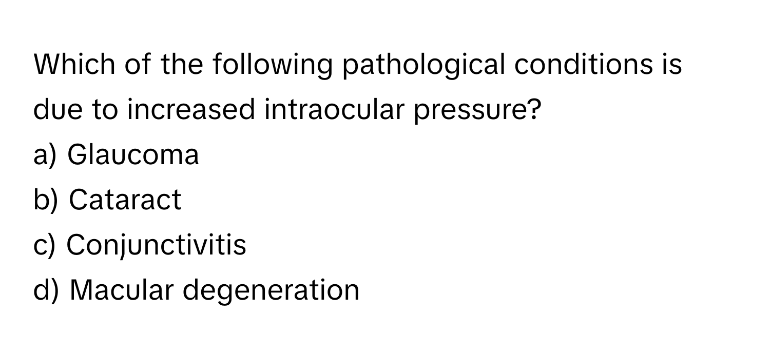 Which of the following pathological conditions is due to increased intraocular pressure?

a) Glaucoma 
b) Cataract 
c) Conjunctivitis 
d) Macular degeneration