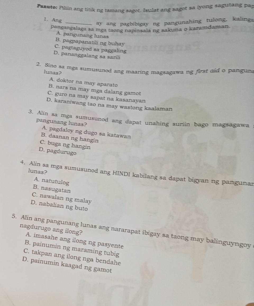 Panuto: Piliin ang titik ng tamang sagot. Isulat ang sagot sa iyong sagutang pap
1. Ang_
ay ang pagbibigay ng pangunahing tulong, kalinga
pangangalaga sa mga taong napinsala ng sakına o karamdaman.
A. pangunang lunas
B. pagpapanatili ng buhay
C. pagtaguyod sa paggaling
D. pananggalang sa sarili
2. Sino sa mga sumusunod ang maaring magsagawa ng first did o panguna
lunas?
A. doktor na may aparato
B. nars na may mga dalang gamot
C. guro na may sapat na kasanayan
D. karaniwang tao na may wastong kaalaman
3. Alin sa mga sumusunod ang dapat unahing suriin bago magsagawa
pangunang lunas?
A. pagdaloy ng dugo sa katawan
B. daanan ng hangin
C. buga ng hangin
D. pagdurugo
lunas?
4. Alin sa mga sumusunod ang HINDI kabilang sa dapat bigyan ng pangunar
A. natutulog
B. nasugatan
C. nawalan ng malay
D. nabalian ng buto
nagdurugo ang ilong?
5. Alin ang pangunang lunas ang nararapat ibigay sa taong may balinguyngoy
A. imasahe ang ilong ng pasyente
B. painumin ng maraming tubig
C. takpan ang ilong nga bendahe
D. painumin kaagad ng gamot