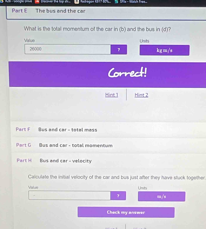 R25 - Göogie Drive Discover the top str... Redragon K617 60%... SFlix - Watch Free... 
Part E The bus and the car 
What is the total momentum of the car in (b) and the bus in (d)? 
Value Units
26000 kg m/s
Correct! 
Hint 1 Hint 2 
Part F Bus and car - total mass 
Part G Bus and car - total momentum 
Part H Bus and car - velocity 
Calculate the initial velocity of the car and bus just after they have stuck together. 
Value Units
7 m/s
Check my answer
