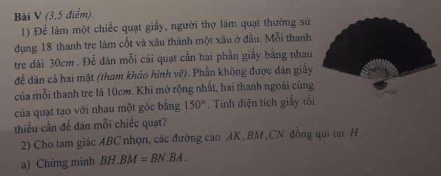 (3,5 điểm). 
1) Để làm một chiếc quạt giấy, người thợ làm quạt thường sử 
dụng 18 thanh tre làm cốt và xâu thành một xâu ở đầu. Mỗi thanh 
tre dài 30cm. Để dán mỗi cái quạt cần hai phần giấy bằng nhau 
để dán cả hai mặt (tham khảo hình vẽ). Phần không được đán giấy 
của mỗi thanh tre là 10cm. Khi mở rộng nhất, hai thanh ngoài cùng 
của quạt tạo với nhau một góc bằng 150°. Tính điện tích giấy tổi 
thiểu cần đề dán mỗi chiếc quạt? 
2) Cho tam giác ABC nhọn, các đường cao AK, BM,CN đồng qui tại H , 
a) Chứng minh BH.BM=BN.BA.