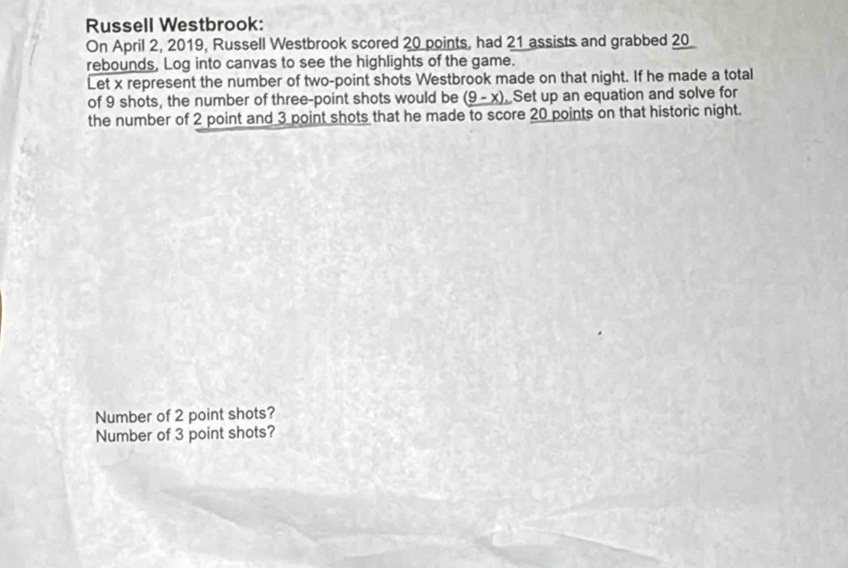 Russell Westbrook: 
On April 2, 2019, Russell Westbrook scored 20 points, had 21 assists and grabbed 20
rebounds, Log into canvas to see the highlights of the game. 
Let x represent the number of two-point shots Westbrook made on that night. If he made a total 
of 9 shots, the number of three-point shots would be _ (9-x). Set up an equation and solve for 
the number of 2 point and 3 point shots that he made to score 20 points on that historic night. 
Number of 2 point shots? 
Number of 3 point shots?