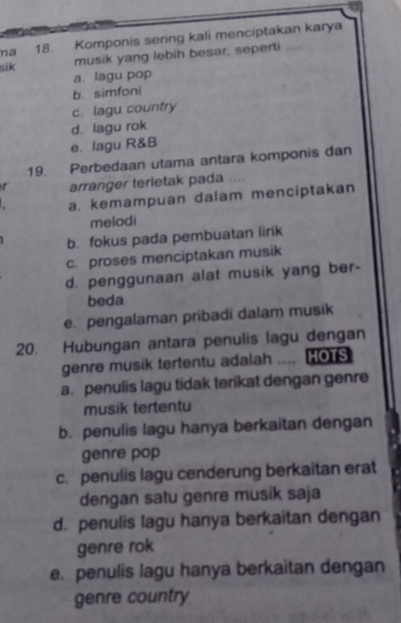 ma 18. Komponis sering kali menciptakan karya
sik musik yang lebih besar, seperti
a. lagu pop
b. simfoni
c. lagu country
d. lagu rok
e. lagu R&B
19. Perbedaan utama antara komponis dan
r arranger terletak pada .
a. kemampuan dalam menciptakan
melodi
b. fokus pada pembuatan lirik
c. proses menciptakan musik
d. penggunaan alat musik yang ber-
beda
e. pengalaman pribadi dalam musik
20. Hubungan antara penulis lagu dengan
genre musik tertentu adalah MOTS
a. penulis lagu tidak terikat dengan genre
musik tertentu
b. penulis lagu hanya berkaitan dengan
genre pop
c. penulis lagu cenderung berkaitan erat
dengan satu genre musik saja
d. penulis lagu hanya berkaitan dengan
genre rok
e. penulis lagu hanya berkaitan dengan
genre country