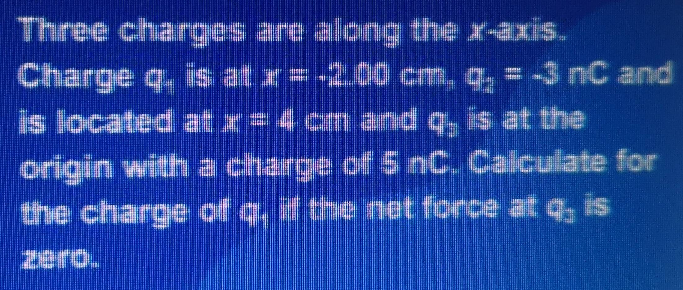 Three charges are along the x-axis. 
Charge q : is at x=-2.00 cm, q_2=-3nC and 
is located at x=4 cm and q_1 is at the 
origin with a charge of 5:3. Calculate for 
the charge of q, if the net force at q_2 is 
zero.