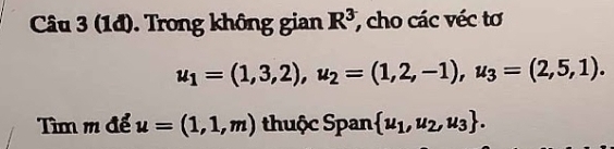 (1đ). Trong không gian R^3 , cho các véc tơ
u_1=(1,3,2), u_2=(1,2,-1), u_3=(2,5,1). 
Tìm m để u=(1,1,m) thuộc Span  u_1,u_2,u_3.