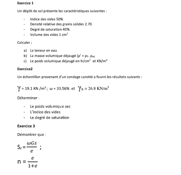 Un dépôt de sol présente les caractéristiques suivantes : 
Indice des vides 50%
Densité relative des grains solides 2.70
Degré de saturation 40%
Volume des vides 1cm^3
Calculer : 
a) La teneur en eau 
b) La masse volumique déjaugé (rho '=rho _T· rho _w)
c) Le poids volumique déjaugé en N/cm^3 et KN/m^3
Exercice2 
Un échantillon provenant d'un sondage carotté a fourni les résultats suivants :
Y=19.1KN/m^3; omega =33.56% et Ys=26.8KN/m^3
Déterminer : 
Le poids volumique sec 
L’indice des vides 
Le degré de saturation 
Exercice 3 
Démontrer que :
S_r= omega GS/e ;
n= e/1+e 