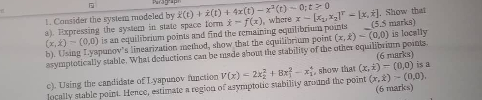 Paragraph 
1. Consider the system modeled by dot x(t)+dot x(t)+4x(t)-x^3(t)=0; t≥ 0
a). Expressing the system in state space form dot x=f(x) , where x=[x_1,x_2]^T=[x,dot x] __(5.5 marks) . Show that
(x,dot x)=(0,0) is an equilibrium points and find the remaining equilibrium points 
b). Using Lyapunov’s linearization method, show that the equilibrium point (x,dot x)=(0,0) is locally 
asymptotically stable. What deductions can be made about the stability of the other equilibrium points. 
(6 marks) 
c). Using the candidate of Lyapunov function V(x)=2x_2^(2+8x_1^2-x_1^4 , show that (x,dot x))=(0,0) is a 
locally stable point. Hence, estimate a region of asymptotic stability around the point (x,dot x)=(0,0). 
(6 marks)