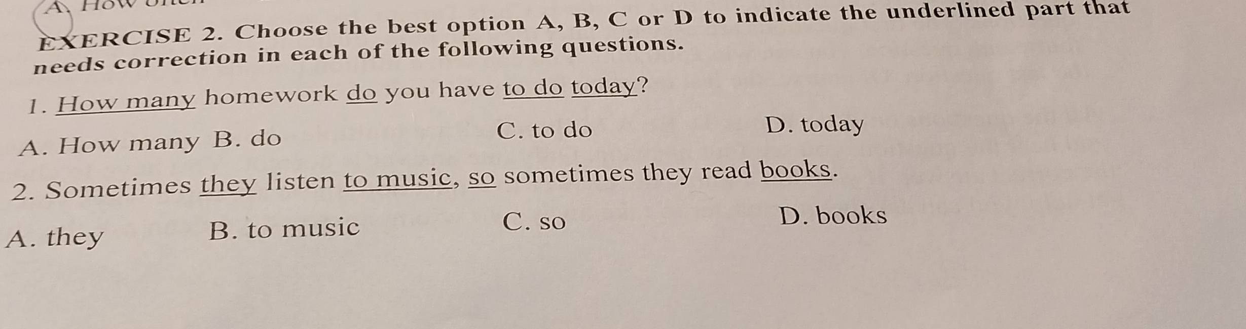 A, How UI
EXERCISE 2. Choose the best option A, B, C or D to indicate the underlined part that
needs correction in each of the following questions.
1. How many homework do you have to do today?
C. to do D. today
A. How many B. do
2. Sometimes they listen to music, so sometimes they read books.
C. so
D. books
A. they
B. to music