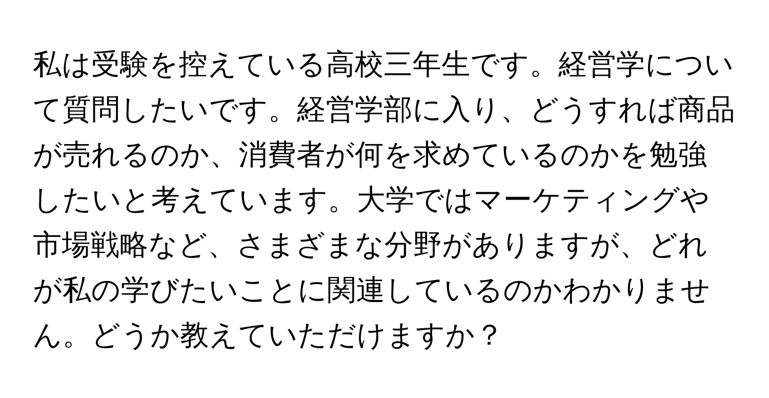 私は受験を控えている高校三年生です。経営学について質問したいです。経営学部に入り、どうすれば商品が売れるのか、消費者が何を求めているのかを勉強したいと考えています。大学ではマーケティングや市場戦略など、さまざまな分野がありますが、どれが私の学びたいことに関連しているのかわかりません。どうか教えていただけますか？