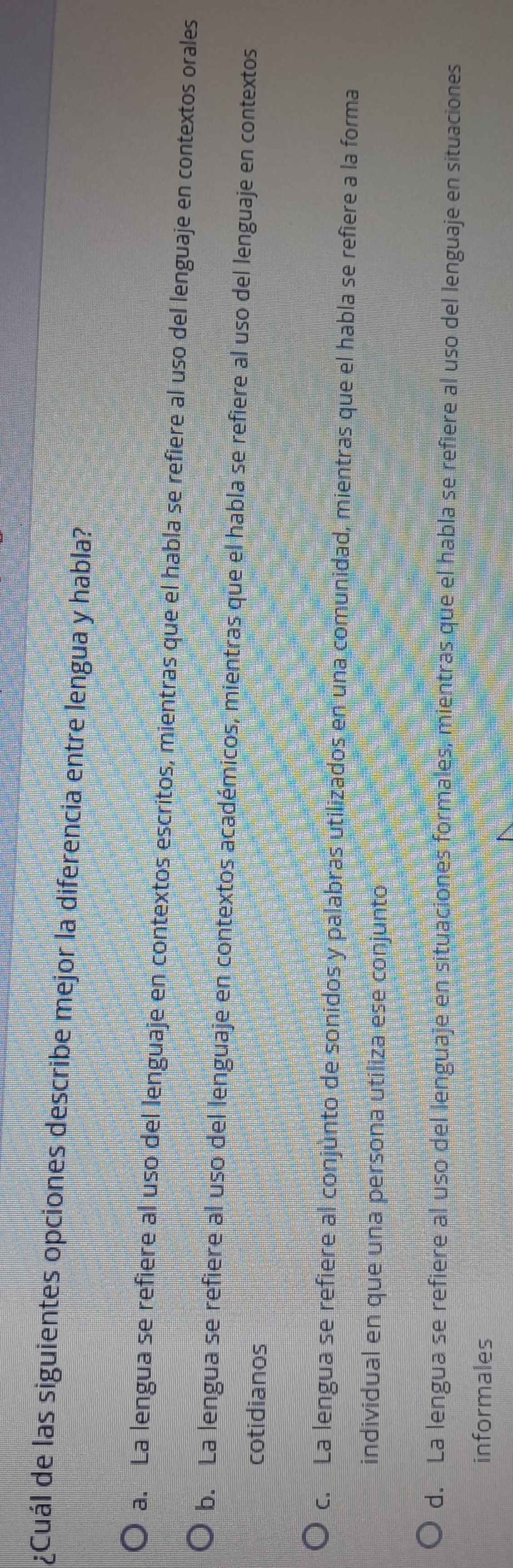 ¿Cuál de las siguientes opciones describe mejor la diferencia entre lengua y habla?
a. La lengua se refiere al uso del lenguaje en contextos escritos, mientras que el habla se refiere al uso del lenguaje en contextos orales
b. La lengua se refiere al uso del lenguaje en contextos académicos, mientras que el habla se refiere al uso del lenguaje en contextos
cotidianos
c. La lengua se refiere al conjunto de sonidos y palabras utilizados en una comunidad, mientras que el habla se refiere a la forma
individual en que una persona utiliza ese conjuntó
d. La lengua se refiere al uso del lenguaje en situaciones formales, mientras que el habla se refiere al uso del lenguaje en situaciones
informales