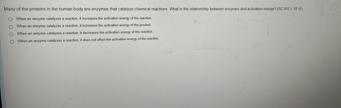 Many of the proteins in the human body are enzymes that catalyze chemical reactions. What is the relationship between enzymes and activation energy? (SC.912.L.18.11)
When an enzyme catalyzes a reaction, it increases the activation energy of the reaction.
When an enzyme catalyzes a reaction, it increases the activation energy of the product.
When an enzyme catalyzes a reaction, it decreases the activation energy of the reaction.
When an enzyme catalyzes a reaction, it does not affect the activation energy of the reaction.