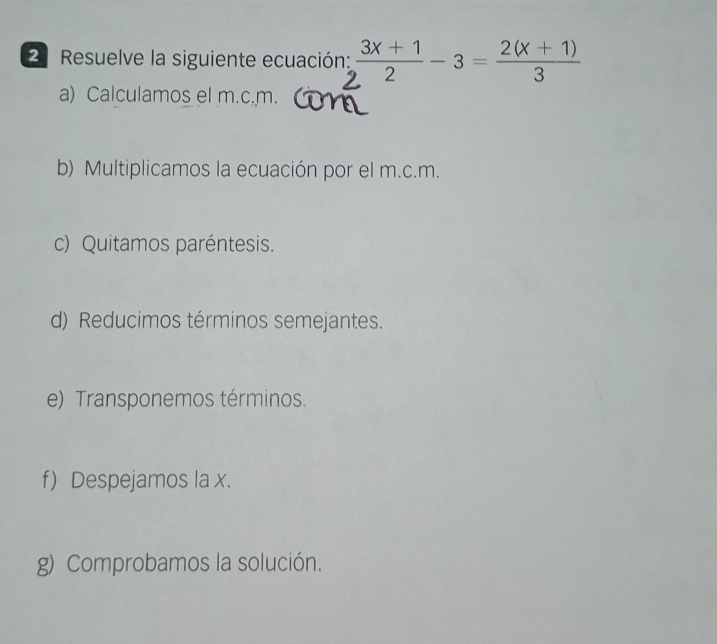 Resuelve la siguiente ecuación:  (3x+1)/2 -3= (2(x+1))/3 
a) Calculamos el m.c. m. 
b) Multiplicamos la ecuación por el m.c.m. 
c) Quitamos paréntesis. 
d) Reducimos términos semejantes. 
e) Transponemos términos. 
f) Despejamos la x. 
g) Comprobamos la solución.