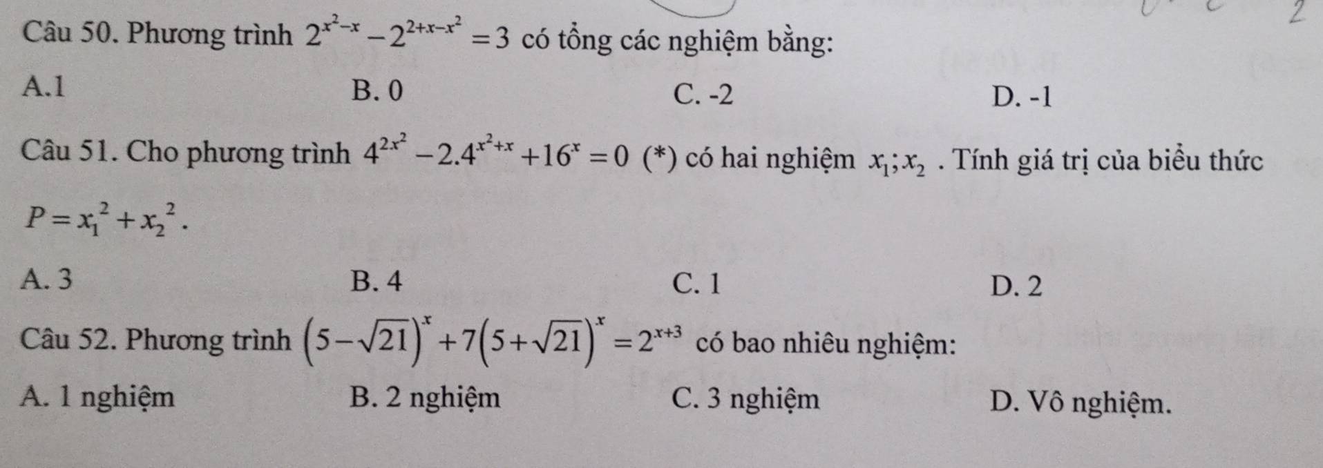 Phương trình 2^(x^2)-x-2^(2+x-x^2)=3 có tổng các nghiệm bằng:
A. 1 B. 0 C. -2 D. -1
Câu 51. Cho phương trình 4^(2x^2)-2.4^(x^2)+x+16^x=0 (*) có hai nghiệm x_1; x_2. Tính giá trị của biều thức
P=x_1^(2+x_2^2.
A. 3 B. 4 C. 1 D. 2
Câu 52. Phương trình (5-sqrt(21))^x)+7(5+sqrt(21))^x=2^(x+3) có bao nhiêu nghiệm:
A. 1 nghiệm B. 2 nghiệm C. 3 nghiệm D. Vô nghiệm.