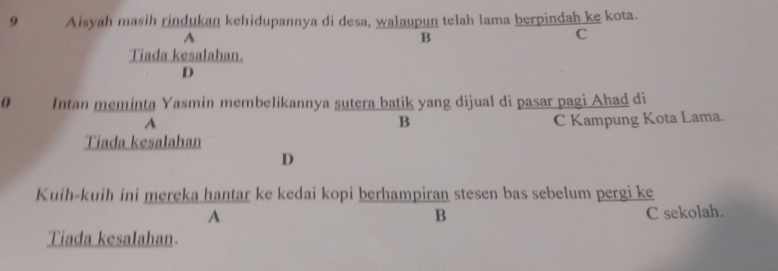 Aisyah masih rindukan kehidupannya di desa, walaupun telah lama berpindah ke kota.
A
B
C
Tiada kesalahan.
D
Intan meminta Yasmin membelikannya sutera batik yang dijual di pasar pagi Ahad di
A C Kampung Kota Lama.
B
Tiada kesalahan
D
Kuih-kuih ini mereka hantar ke kedai kopi berhampiran stesen bas sebelum pergi ke
A
B C sekolah.
Tiada kesalahan.