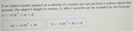 If an object travels upward at a velocity of v meters per second from s meters above the 
ground, the object's height in meters, h, after t seconds can be modeled by the formula
h=-4.9t^2+vt+s
10=-4.9t^2+4t 0=-4.9t^2+4t+10