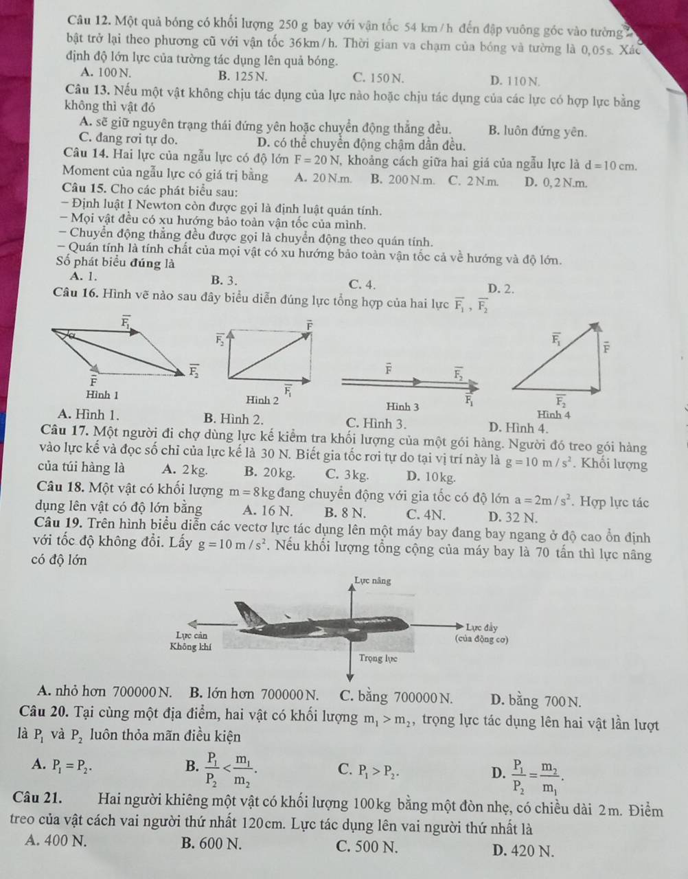 Một quả bóng có khối lượng 250 g bay với vận tốc 54 km/ h đến đập vuông góc vào tường
bật trở lại theo phương cũ với vận tốc 36km/h. Thời gian va chạm của bóng và tường là 0,05s. Xác
định độ lớn lực của tường tác dụng lên quả bóng.
A. 100 N. B. 125 N. C. 150 N. D. 110 N.
Câu 13. Nếu một vật không chịu tác dụng của lực nào hoặc chịu tác dụng của các lực có hợp lực bằng
không thì vật đó
A. sẽ giữ nguyên trạng thái đứng yên hoặc chuyển động thẳng đều. B. luôn đứng yên.
C. đang rơi tự do. D. có thể chuyển động chậm dần đều.
Câu 14. Hai lực của ngẫu lực có độ lớn F=20N ,  khoảng cách giữa hai giá của ngẫu lực là d=10cm.
Moment của ngẫu lực có giá trị bằng A. 20 N.m. B. 200 N.m. C. 2 N.m. D. 0, 2 N.m.
Câu 15. Cho các phát biểu sau:
- Định luật I Newton còn được gọi là định luật quản tính.
- Mọi vật đều có xu hướng bảo toàn vận tốc của mình.
- Chuyển động thẳng đều được gọi là chuyển động theo quán tính.
- Quán tính là tính chất của mọi vật có xu hướng bảo toàn vận tốc cả về hướng và độ lớn.
Số phát biểu đúng là
A. 1. B. 3. C. 4.
D. 2.
Câu 16. Hình vẽ nào sau đây biểu diễn đúng lực tổng hợp của hai lực overline F_1,overline F_2
overline F_2
overline F overline F_2
overline F_1
Hình 1 Hinh 2 Hinh 3 vector F_1
Hình 4
A. Hình 1. B. Hình 2. C. Hình 3. D. Hình 4.
Câu 17. Một người đi chợ dùng lực kế kiểm tra khối lượng của một gói hàng. Người đó treo gói hàng
vào lực kế và đọc số chỉ của lực kế là 30 N. Biết gia tốc rơi tự do tại vị trí này là g=10m/s^2. Khối lượng
của túi hàng là A. 2 kg. B. 20 kg. C. 3 kg. D. 10kg.
Câu 18. Một vật có khối lượng m=8kg g đang chuyển động với gia tốc có độ lớn a=2m/s^2. Hợp lực tác
dụng lên vật có độ lớn bằng A. 16 N. B. 8 N. C. 4N. D. 32 N.
Câu 19. Trên hình biểu diễn các vectơ lực tác dụng lên một máy bay đang bay ngang ở độ cao ổn định
với tốc độ không đổi. Lấy g=10m/s^2. Nếu khối lượng tổng cộng của máy bay là 70 tấn thì lực nâng
có độ lớn
A. nhỏ hơn 700000 N. B. lớn hơn 700000 N. C. bằng 700000 N. D. bằng 700 N.
Câu 20. Tại cùng một địa điểm, hai vật có khối lượng m_1>m_2 , trọng lực tác dụng lên hai vật lần lượt
là P_1 và P_2 luôn thỏa mãn điều kiện
C.
A. P_1=P_2. B. frac P_1P_2 P_1>P_2.
D. frac P_1P_2=frac m_2m_1.
Câu 21. Hai người khiêng một vật có khối lượng 100kg bằng một đòn nhẹ, có chiều dài 2m. Điểm
treo của vật cách vai người thứ nhất 120cm. Lực tác dụng lên vai người thứ nhất là
A. 400 N. B. 600 N. C. 500 N. D. 420 N.
