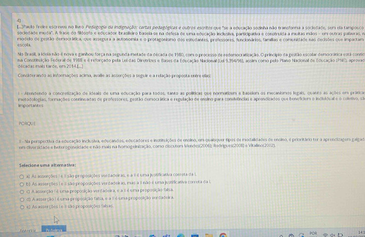 ....Paulo Freire escreveu no livro Pedagogia da indignação: cartas pedagógicas e outros escritos que "se a educação sozinha não transforma a sociedade, sem ela tampouco
sociedade muda". A frase do filósofo e educador brasileiro baseia-se na defesa de uma educação inclusiva, participativa e construída a muitas mãos - em outras palavras, na
modelo de gestão democrática, que assegura a autonomia e o protagonismo dos estudantes, professores, funcionários, famílias e comunidade nas decisões que impactam
escola.
No Brasil, a ideia não é nova e ganhou força na segunda metade da década de 1980, com o processo de redemocratização. O princípio da gestão escolar democrática está contid
na Constituição Federal de 1988 e é reforçado pela Lei das Diretrizes e Bases da Educação Nacional (Lei 9,394/96), assim como pelo Plano Nacional de Educação (PNE), aprovad
décadas mais tarde, em 2014.[...]
Considerando as informações acima, avalie as asserções a seguir e a relação proposta entre elas:
i - Atendendo a concretização de ideais de uma educação para todos, tanto as políticas que normatizem e baselem os mecanismos legais, quanto as ações em práticas
metodologias, formações continuadas de professores, gestão democrática e regulação de ensino para convivências e aprendizados que beneficiem o individual e o colletivo, sã
Importantes
PORQUE
Il - Na perspectiva da educação inclusiva, educandos, educadores e instituições de ensino, em quaisquer tipos de modalidades de ensino, é prioritário ter a aprendizagem galgad
em diversidade e heterogeneidade e não mais na homogeinização, como discutem Mendes(2006); Rodrigues(2008) e Vitalino(2002).
Selecione uma alternativa:
a) As asserções I e II são proposições verdadeiras, e a II é uma justificativa correta da I
b). As asserções I e II são proposições verdadeiras, mas a II não é uma justificativa correta da .
c). A asserção I é uma proposição verdadeira, e a II é uma proposição falsa.
d) A asserção I é uma proposição faisa, e a II é uma proposição verdadeira.
e) As asserções I e il são proposições falsas.
Anterior Próxima 14:1