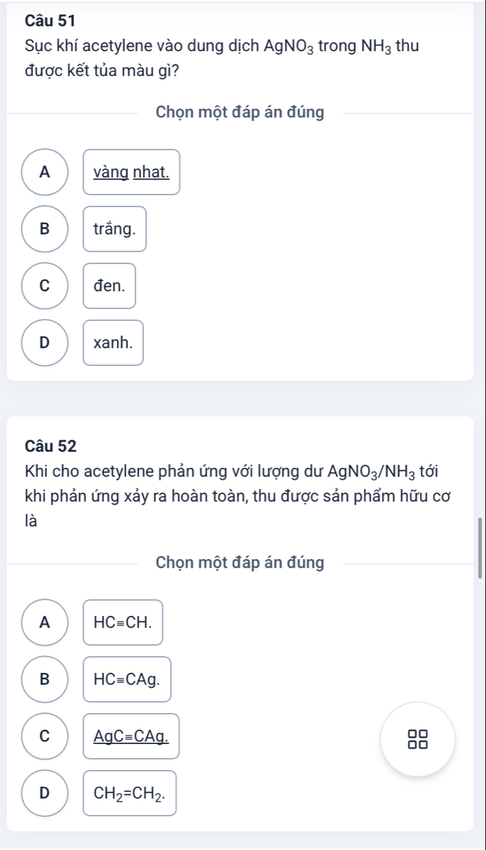 Sục khí acetylene vào dung dịch AgNO_3 trong NH_3 thu
được kết tủa màu gì?
Chọn một đáp án đúng
A vàng nhat.
B trắng.
C đen.
D xanh.
Câu 52
Khi cho acetylene phản ứng với lượng dư AgNO_3/NH_3 tới
khi phản ứng xảy ra hoàn toàn, thu được sản phẩm hữu cơ
là
Chọn một đáp án đúng
A HCequiv CH.
B HCequiv CAg.
C _ AgC=CAg.
□□
□□
D CH_2=CH_2.