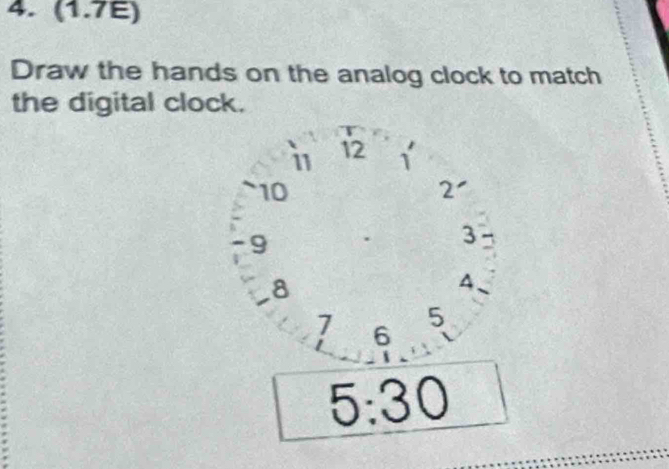 (1.7E) 
Draw the hands on the analog clock to match 
the digital clock. 
i 12 1
~ 10 2 '
9
3
8
A
7 6
5
5:30